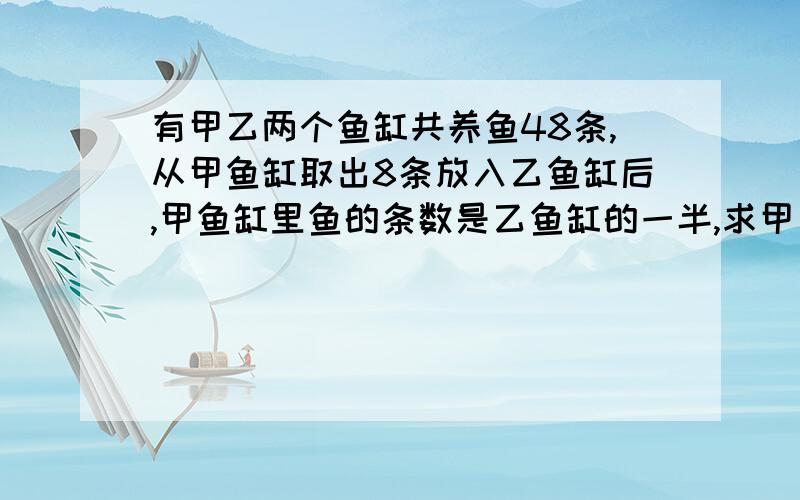有甲乙两个鱼缸共养鱼48条,从甲鱼缸取出8条放入乙鱼缸后,甲鱼缸里鱼的条数是乙鱼缸的一半,求甲乙两个鱼缸里原有各几条?