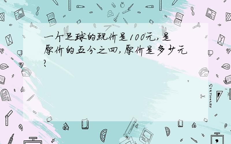 一个足球的现价是100元,是原价的五分之四,原价是多少元?