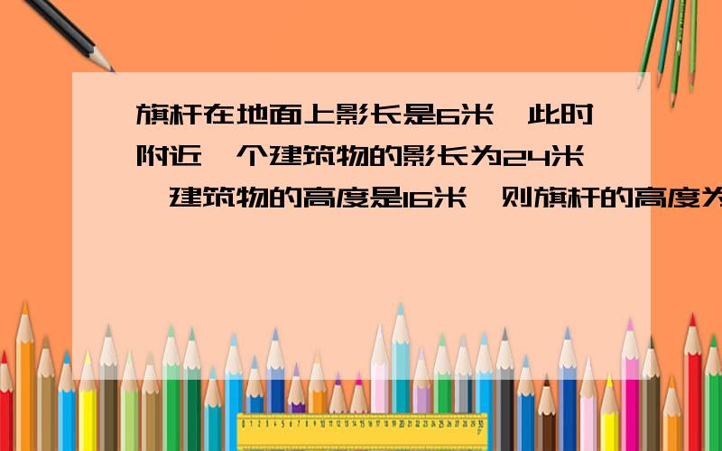 旗杆在地面上影长是6米,此时附近一个建筑物的影长为24米,建筑物的高度是16米,则旗杆的高度为多少米?西西