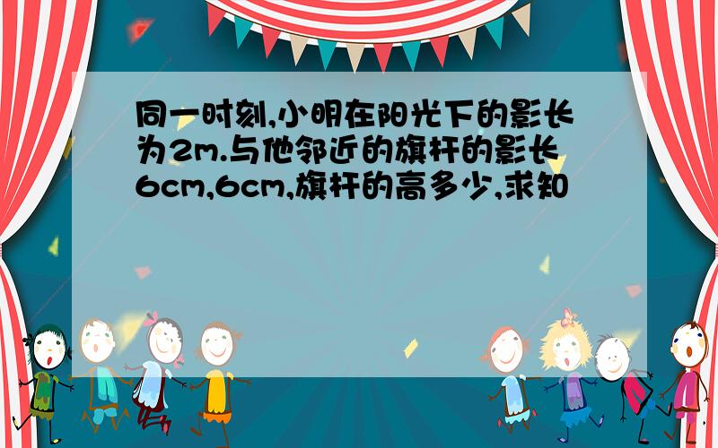 同一时刻,小明在阳光下的影长为2m.与他邻近的旗杆的影长6cm,6cm,旗杆的高多少,求知