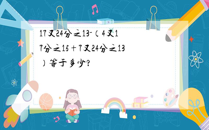 17又24分之13-（4又17分之15+7又24分之13）等于多少?