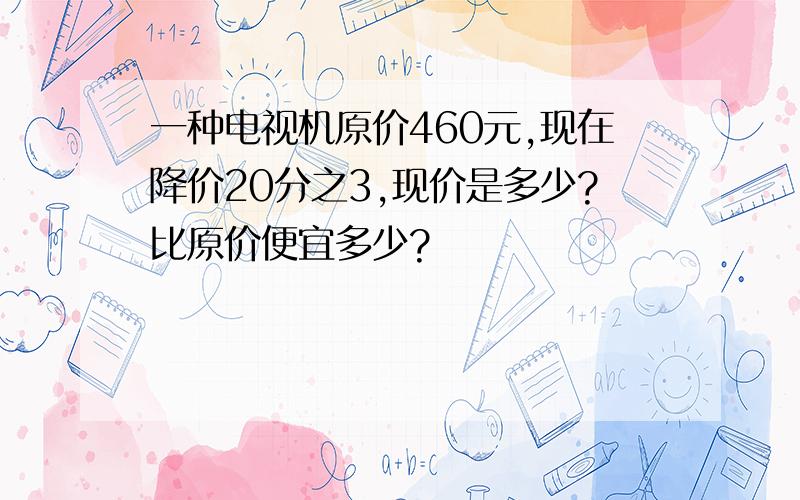 一种电视机原价460元,现在降价20分之3,现价是多少?比原价便宜多少?