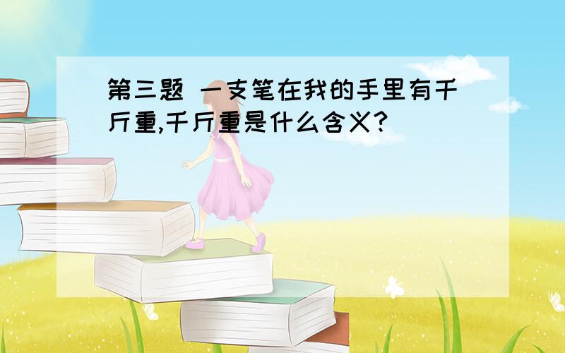 第三题 一支笔在我的手里有千斤重,千斤重是什么含义?