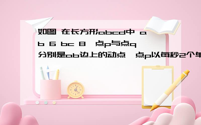 如图 在长方形abcd中 ab 6 bc 8,点p与点q分别是ab边上的动点,点p以每秒2个单位长度的速度从点a到点b运动,点q以每秒1个单位长度的速度从c到b点运动,当其中一个到达终点时,另一个随之停止运动.