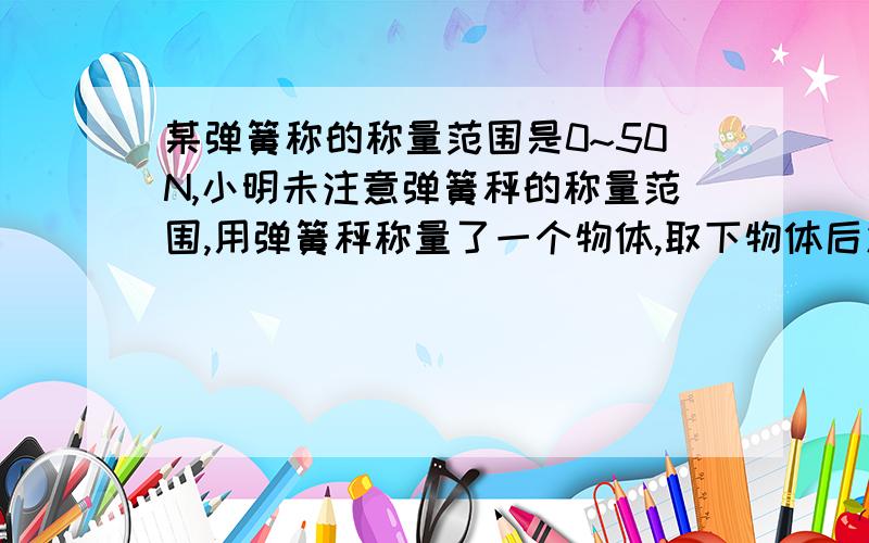 某弹簧称的称量范围是0~50N,小明未注意弹簧秤的称量范围,用弹簧秤称量了一个物体,取下物体后发现弹簧没恢复原状,你知道这个物体的重力在什么范围吗?