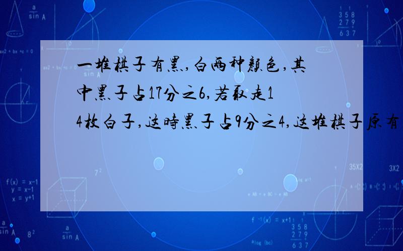 一堆棋子有黑,白两种颜色,其中黑子占17分之6,若取走14枚白子,这时黑子占9分之4,这堆棋子原有多少枚