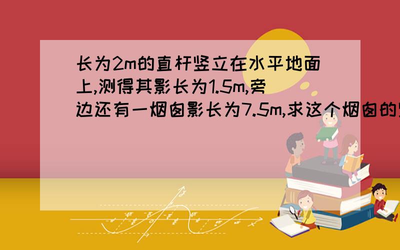 长为2m的直杆竖立在水平地面上,测得其影长为1.5m,旁边还有一烟囱影长为7.5m,求这个烟囱的竖直高度为（）m.