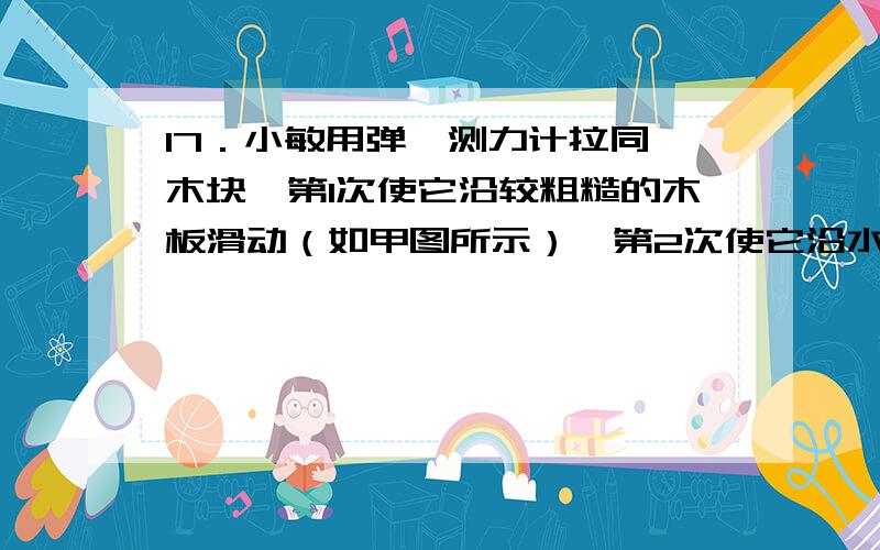 17．小敏用弹簧测力计拉同一木块,第1次使它沿较粗糙的木板滑动（如甲图所示）,第2次使它沿水平更粗糙的木板滑动（如乙图所示）,图丙是他两次拉动同一木块得到的距离随时间变化的图像