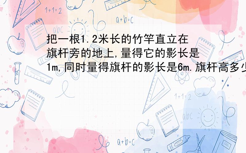 把一根1.2米长的竹竿直立在旗杆旁的地上,量得它的影长是1m,同时量得旗杆的影长是6m.旗杆高多少米