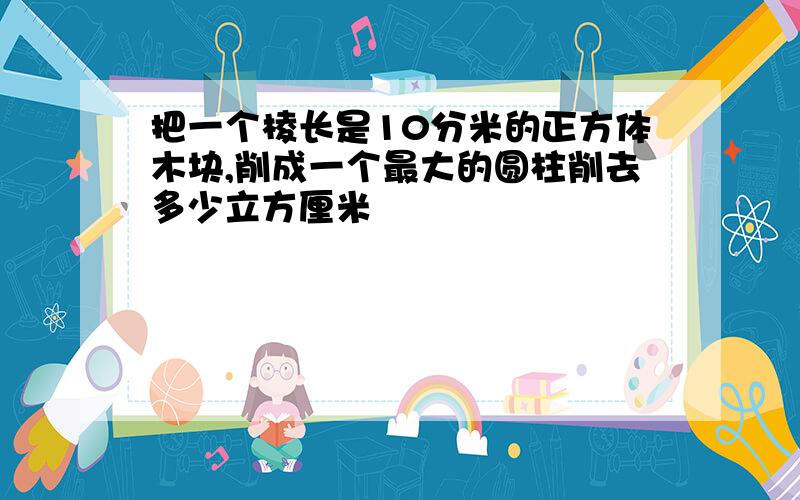 把一个棱长是10分米的正方体木块,削成一个最大的圆柱削去多少立方厘米