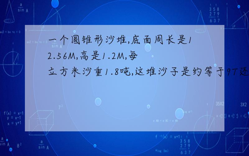 一个圆锥形沙堆,底面周长是12.56M,高是1.2M,每立方米沙重1.8吨,这堆沙子是约等于9T还是10T?