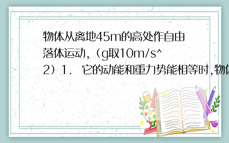 物体从离地45m的高处作自由落体运动,（g取10m/s^2）1.  它的动能和重力势能相等时,物体离地的高度是多少 2.  当它的动能为势能2倍时,物体离地的高度是多少?此时物体的速度为多少?