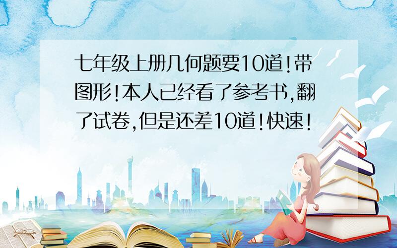 七年级上册几何题要10道!带图形!本人已经看了参考书,翻了试卷,但是还差10道!快速!