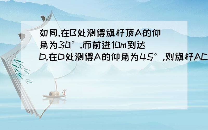 如同,在B处测得旗杆顶A的仰角为30°,而前进10m到达D,在D处测得A的仰角为45°,则旗杆AC高为_____米