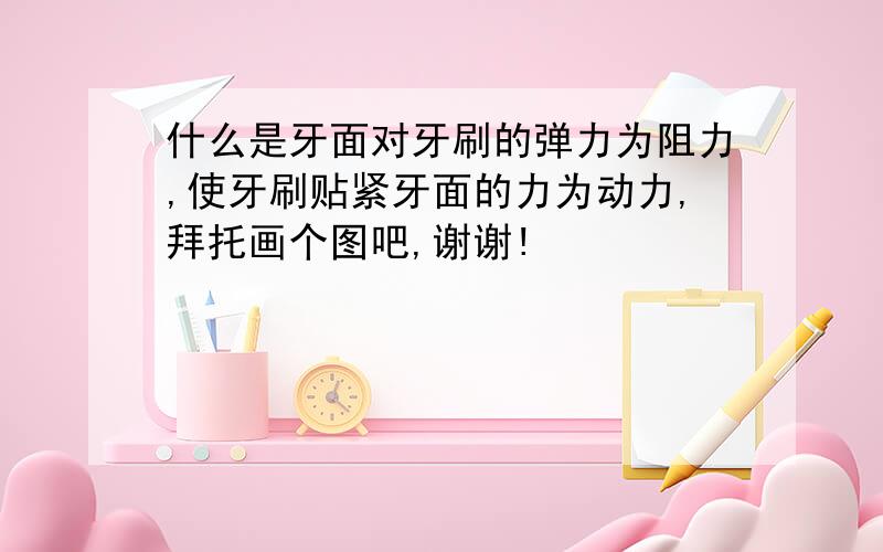 什么是牙面对牙刷的弹力为阻力,使牙刷贴紧牙面的力为动力,拜托画个图吧,谢谢!