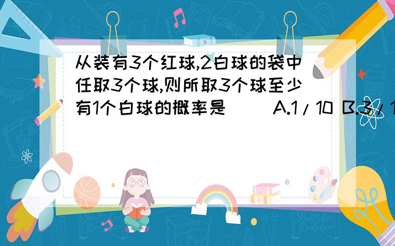 从装有3个红球,2白球的袋中任取3个球,则所取3个球至少有1个白球的概率是（ ）A.1/10 B.3/10 C.3/5 D.9/10（答案选D,没给解析）