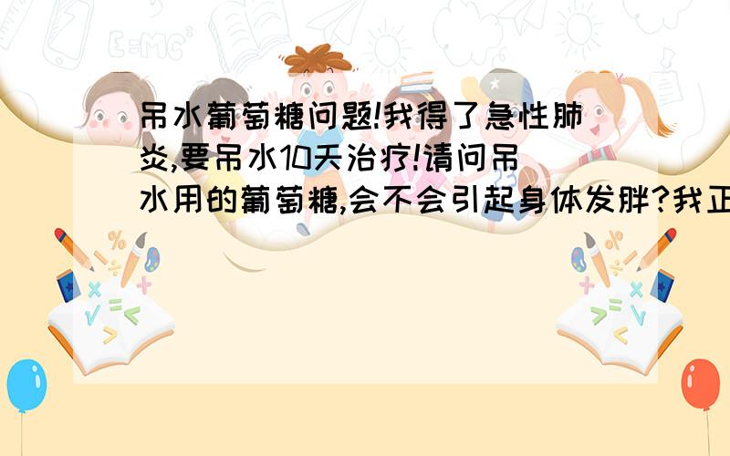 吊水葡萄糖问题!我得了急性肺炎,要吊水10天治疗!请问吊水用的葡萄糖,会不会引起身体发胖?我正在控制体重,吊完水后感觉不饿!