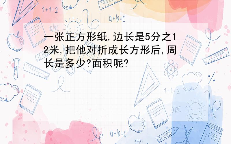 一张正方形纸,边长是5分之12米,把他对折成长方形后,周长是多少?面积呢?