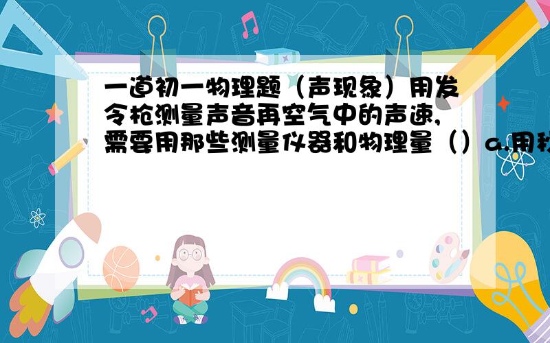 一道初一物理题（声现象）用发令枪测量声音再空气中的声速,需要用那些测量仪器和物理量（）a.用秒表测量从看到发令枪冒烟到听到发令枪之间的时间b.用秒表测量从看到发令枪冒烟到听