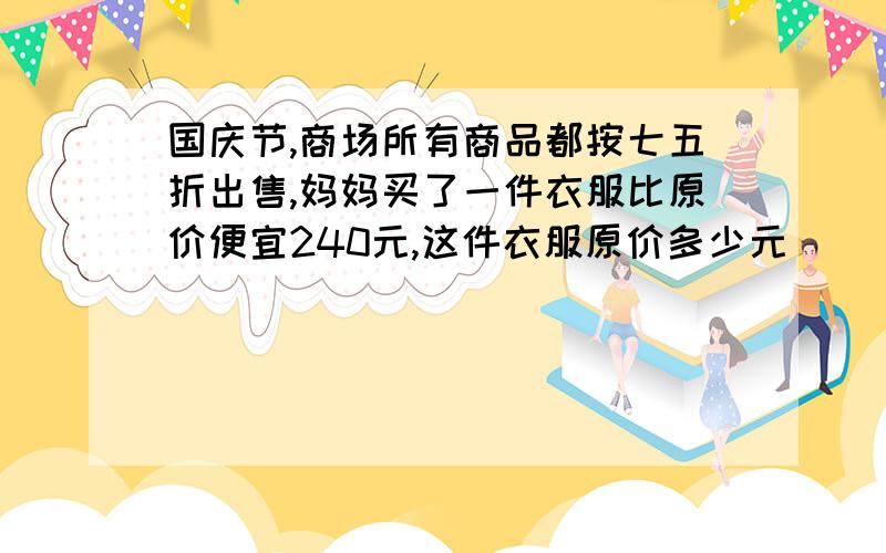 国庆节,商场所有商品都按七五折出售,妈妈买了一件衣服比原价便宜240元,这件衣服原价多少元