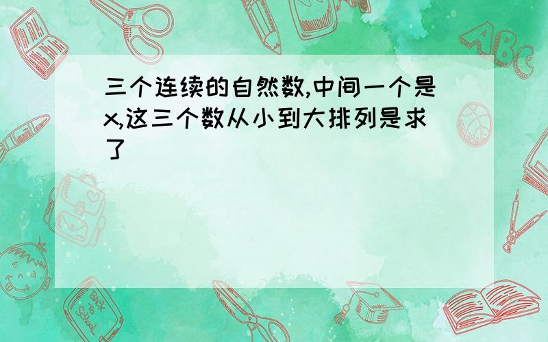 三个连续的自然数,中间一个是x,这三个数从小到大排列是求了