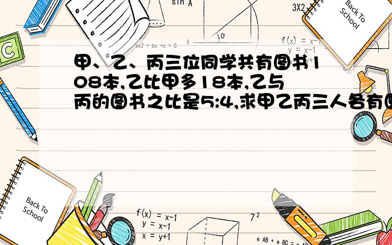 甲、乙、丙三位同学共有图书108本,乙比甲多18本,乙与丙的图书之比是5:4,求甲乙丙三人各有图书多少本?