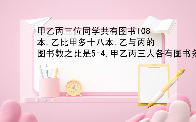 甲乙丙三位同学共有图书108本,乙比甲多十八本,乙与丙的图书数之比是5:4,甲乙丙三人各有图书多少本