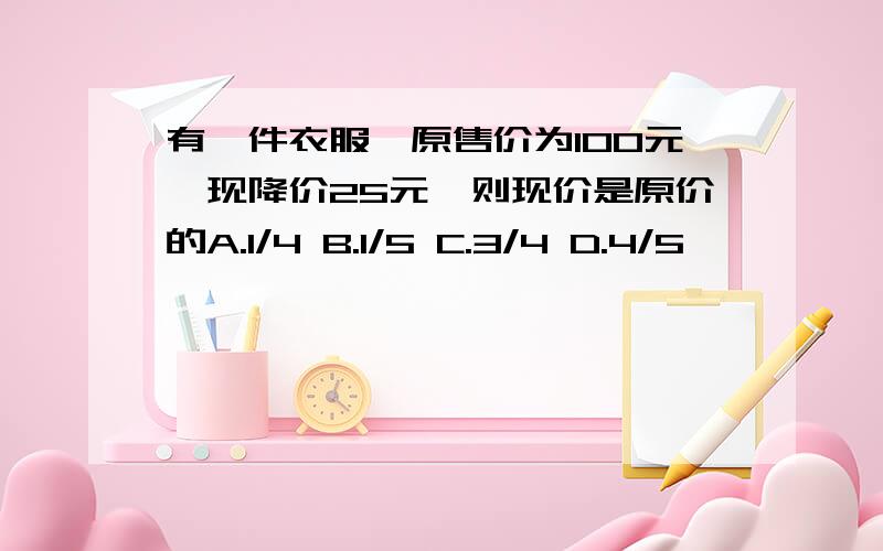 有一件衣服,原售价为100元,现降价25元,则现价是原价的A.1/4 B.1/5 C.3/4 D.4/5