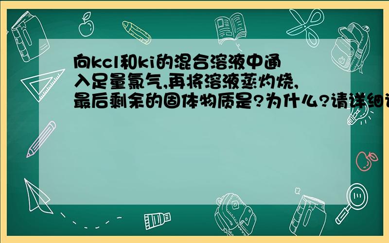 向kcl和ki的混合溶液中通入足量氯气,再将溶液蒸灼烧,最后剩余的固体物质是?为什么?请详细说明.