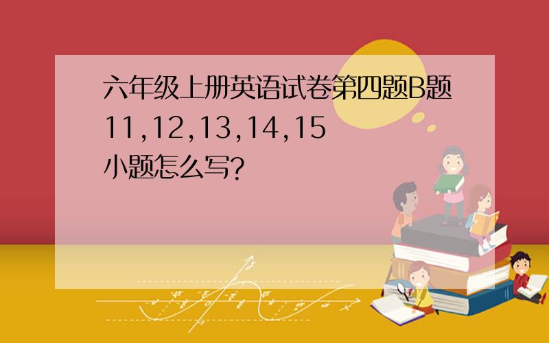 六年级上册英语试卷第四题B题11,12,13,14,15小题怎么写?