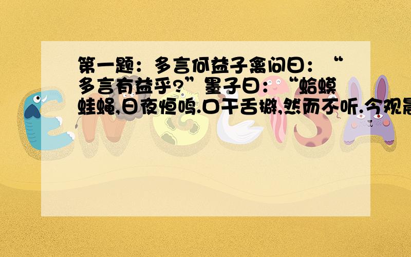 第一题：多言何益子禽问曰：“多言有益乎?”墨子曰：“蛤蟆蛙蝇,日夜恒鸣.口干舌擗,然而不听.今观晨鸡,时夜而鸣,天下振动.多言何益?唯其言之时也.”这段文字说的是什么道理?第二题：