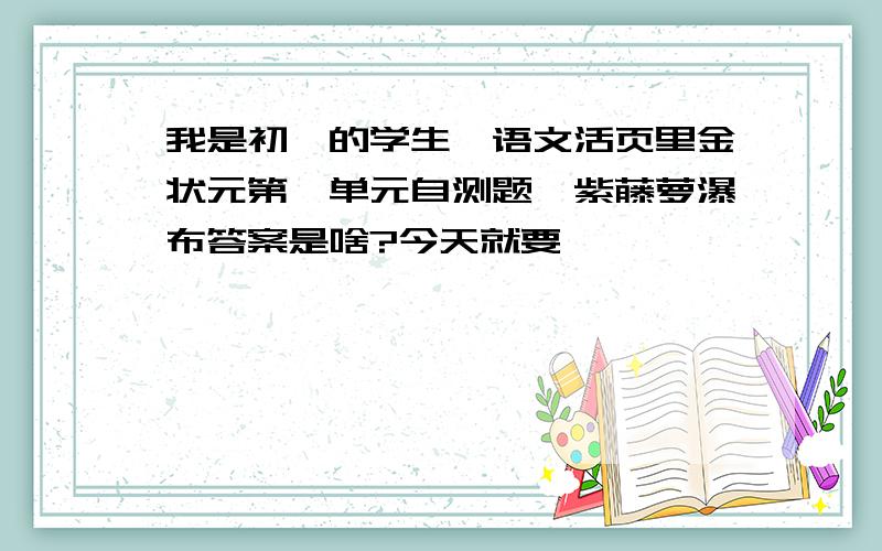 我是初一的学生,语文活页里金状元第一单元自测题,紫藤萝瀑布答案是啥?今天就要