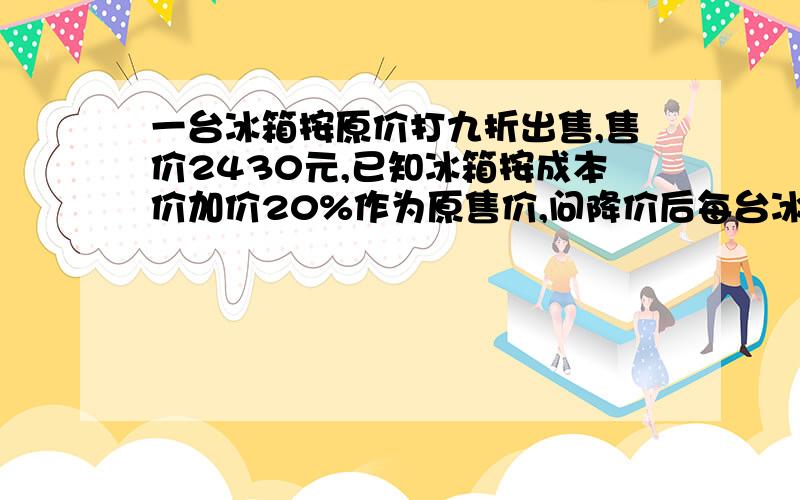 一台冰箱按原价打九折出售,售价2430元,已知冰箱按成本价加价20%作为原售价,问降价后每台冰箱可赚多少元?降价后每台赚多少元?（上面的那个不完整,看问题补充的那个问题）