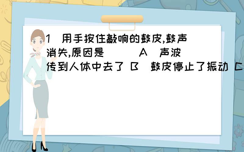 1．用手按住敲响的鼓皮,鼓声消失,原因是( ) A．声波传到人体中去了 B．鼓皮停止了振动 C．手阻碍了声音的传播 D．以上说法均正确