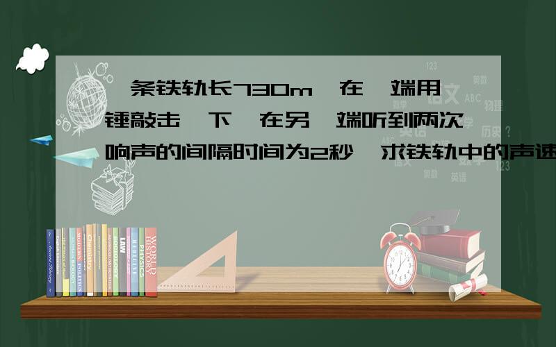 一条铁轨长730m,在一端用锤敲击一下,在另一端听到两次响声的间隔时间为2秒,求铁轨中的声速（V空=340m/s）.