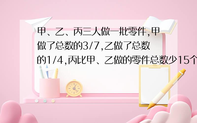 甲、乙、丙三人做一批零件,甲做了总数的3/7,乙做了总数的1/4,丙比甲、乙做的零件总数少15个,共超产115