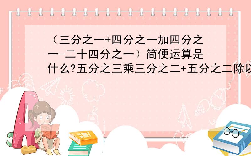 （三分之一+四分之一加四分之一-二十四分之一）简便运算是什么?五分之三乘三分之二+五分之二除以1又二分怎么简算?