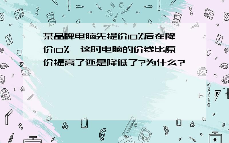 某品牌电脑先提价10%后在降价10%,这时电脑的价钱比原价提高了还是降低了?为什么?