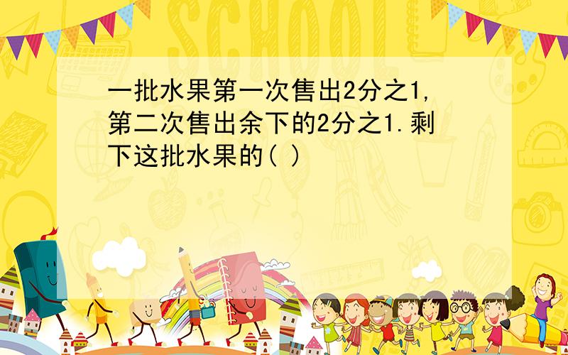 一批水果第一次售出2分之1,第二次售出余下的2分之1.剩下这批水果的( )