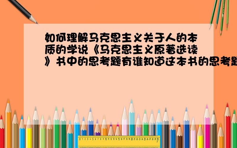 如何理解马克思主义关于人的本质的学说《马克思主义原著选读》书中的思考题有谁知道这本书的思考题的参考答案在哪里?谢谢!