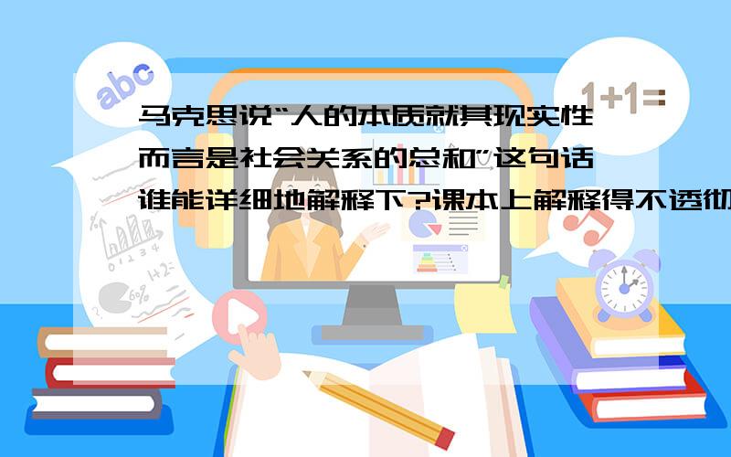 马克思说“人的本质就其现实性而言是社会关系的总和”这句话谁能详细地解释下?课本上解释得不透彻.