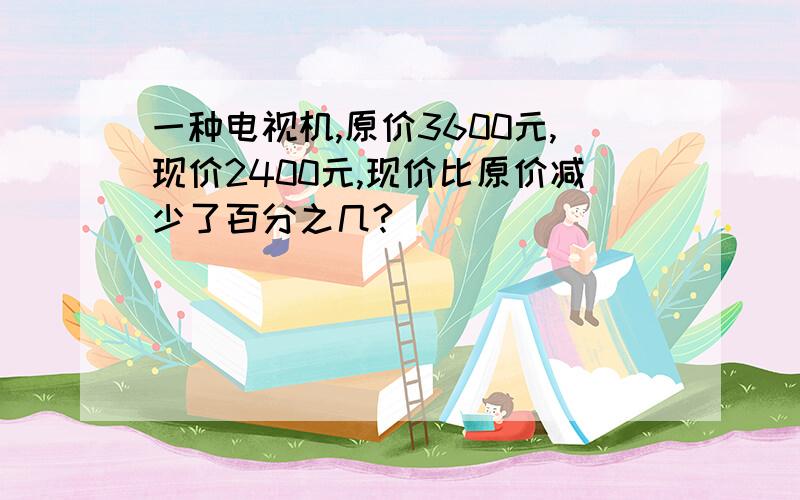 一种电视机,原价3600元,现价2400元,现价比原价减少了百分之几?