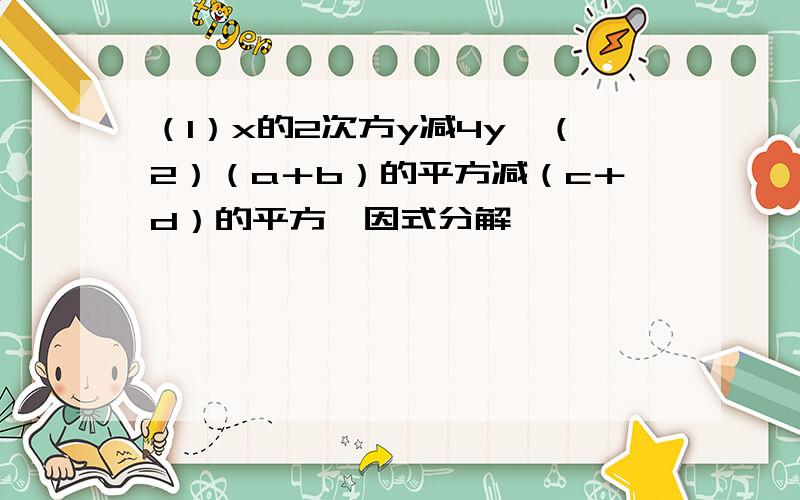 （1）x的2次方y减4y,（2）（a＋b）的平方减（c＋d）的平方,因式分解