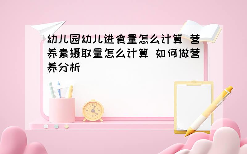 幼儿园幼儿进食量怎么计算 营养素摄取量怎么计算 如何做营养分析