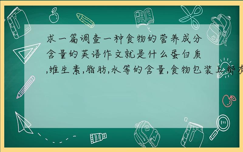 求一篇调查一种食物的营养成分含量的英语作文就是什么蛋白质,维生素,脂肪,水等的含量,食物包装上都有写,将这些融合起来,写一篇类似介绍性的英语作文,最后根据营养成分的多少,评价一