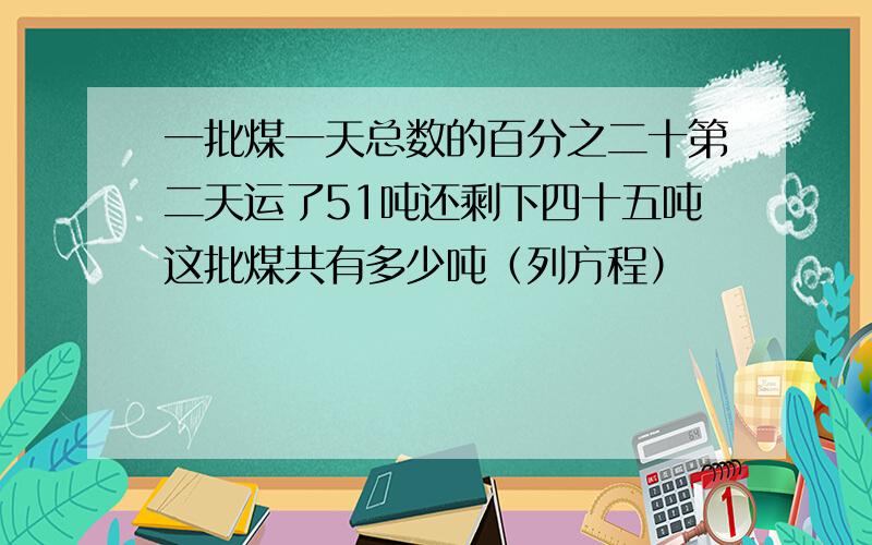 一批煤一天总数的百分之二十第二天运了51吨还剩下四十五吨这批煤共有多少吨（列方程）