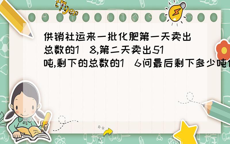 供销社运来一批化肥第一天卖出总数的1\8,第二天卖出51吨,剩下的总数的1\6问最后剩下多少吨化肥