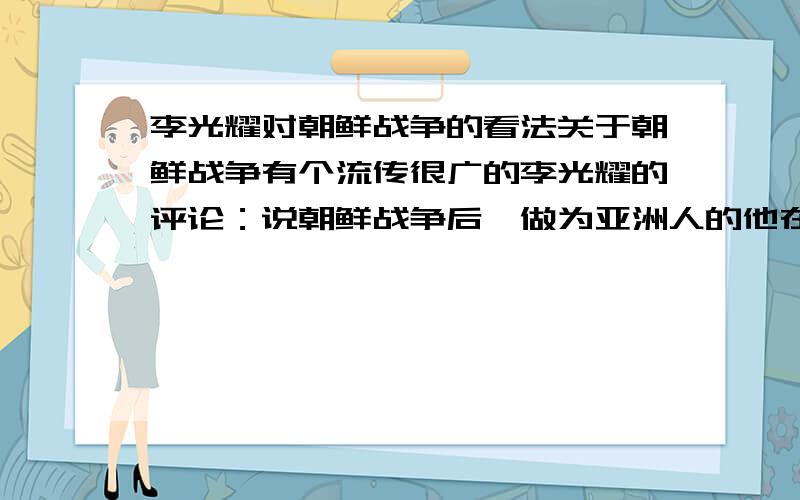 李光耀对朝鲜战争的看法关于朝鲜战争有个流传很广的李光耀的评论：说朝鲜战争后,做为亚洲人的他在英国时腰杆才直了些.据说这个说法来自李光耀的回忆录.请问到底有没有这种说法?最重