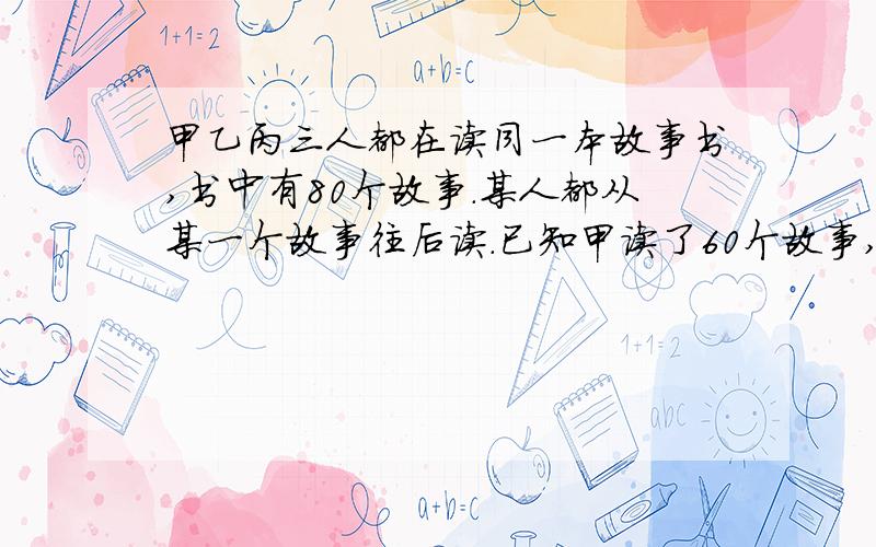 甲乙丙三人都在读同一本故事书,书中有80个故事.某人都从某一个故事往后读.已知甲读了60个故事,甲乙丙三人都在读同一本故事书,书中有80个故事.每人都从某一个故事往后读.已知甲读了60个