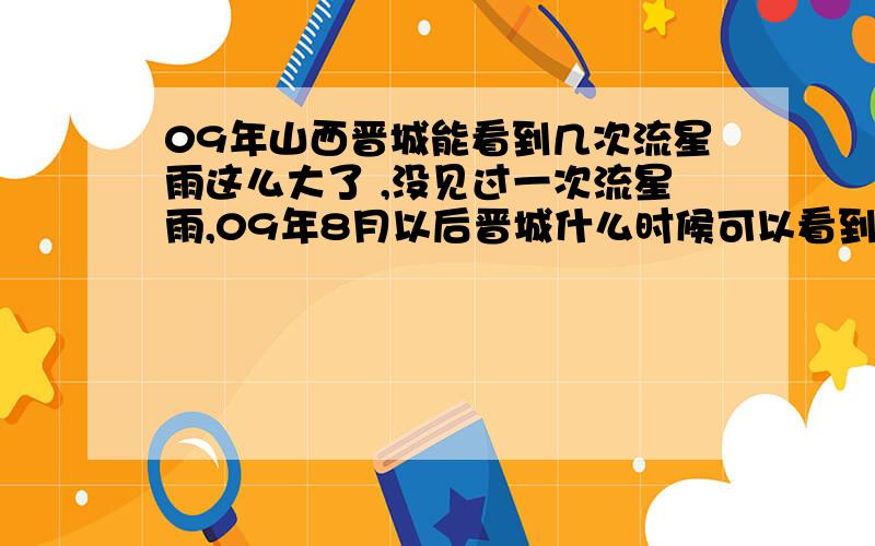 09年山西晋城能看到几次流星雨这么大了 ,没见过一次流星雨,09年8月以后晋城什么时候可以看到流星雨,肉眼可以看见的山西可以看到的